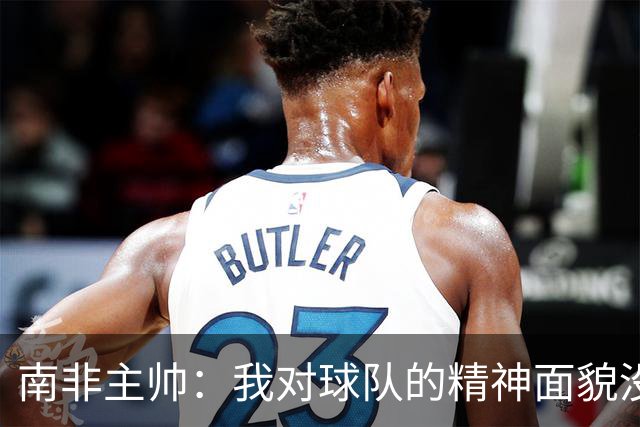 南非主帅：我对球队的精神面貌没有怨言，可以愉快地回顾这届赛事